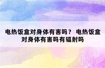 电热饭盒对身体有害吗？ 电热饭盒对身体有害吗有辐射吗